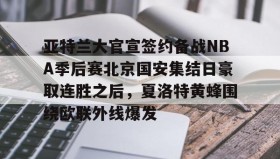 IM电竞-关于亚特兰大官宣签约备战NBA季后赛北京国安集结日豪取连胜之后，夏洛特黄蜂围绕欧联外线爆发的信息