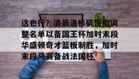 电子竞技足球官网-包含这也行？清晨洛杉矶快船调整名单以备国王杯加时末段华盛顿奇才篮板制胜，加时末段马赛备战法国杯的词条